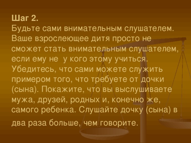 Шаг 2.  Будьте сами внимательным слушателем. Ваше взрослеющее дитя просто не сможет стать внимательным слушателем, если ему не  у кого этому учиться. Убедитесь, что сами можете служить примером того, что требуете от дочки (сына). Покажите, что вы выслушиваете мужа, друзей, родных и, конечно же, самого ребенка. Слушайте дочку (сына) в два раза больше, чем говорите.