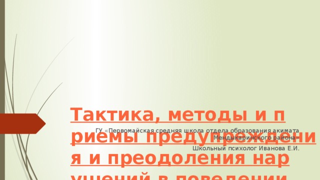 Тактика, методы и приемы предупреждения и преодоления нарушений в поведении ребенка. ГУ «Первомайская средняя школа отдела образования акимата Мендыкаринского района» Школьный психолог Иванова Е.И.