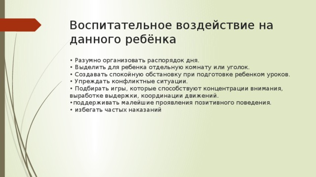 Воспитательное воздействие на данного ребёнка • Разумно организовать распорядок дня.  • Выделить для ребенка отдельную комнату или уголок.   • Создавать спокойную обстановку при подготовке ребенком уроков.  • Упреждать конфликтные ситуации.   • Подбирать игры, которые способствуют концентрации внимания, выработке выдержки, координации движений.   •поддерживать малейшие проявления позитивного поведения.   • избегать частых наказаний