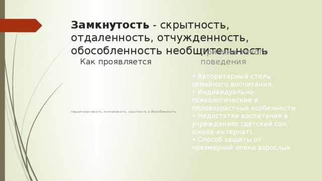 Замкнутость  - скрытность, отдаленность, отчужденность, обособленность необщительность Причина такого поведения Как проявляется • Авторитарный стиль семейного воспитания.  • Индивидуально-психологические и половозрастные особенности.   • Недостатки воспитания в учреждениях (детский сон, школа-интернат).   • Способ защиты от чрезмерной опеки взрослых Неразговорчивость, молчаливость, скрытность и обособленность