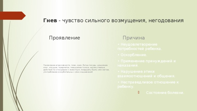 Гнев  - чувство сильного возмущения, негодования   Причина Проявление • Неудовлетворение потребностей ребенка. • Оскорбление. • Применение принуждений и наказаний. • Нарушение этики взаимоотношений и общения. • Несправедливое отношение к ребенку. Состояние болезни. Проявление агрессивности, плач, крик, битье посуды, швыряние книг, игрушек, предметов, повышение голоса, насильственые действия по отношеиию к животным, младшему брату или сестре, употребление оскорбительных слов и выражений