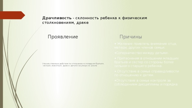 Драчливость  - склонность ребенка к физическим столкновениям, драке   Причины Проявление • Желание привлечь внимание отца, матери, других членов семьи. • Соперничество между детьми. • Притеснения в отношении младших братьев и сестер со стороны более сильного старшего ребенка. • Отсутствие в семье справедливости по отношению к детям. • Отсутствие в семье контроля за соблюдением дисциплины и порядка (Насильственные действия по отношению ко младшим братьям,  сестрам, животным, драки с детьми на улице и в школе