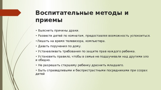 Воспитательные методы и приемы • Выяснить причины драки. • Развести детей по комнатам, предоставляя возможность успокоиться. • Лишать на время телевизора, компьютера. • Давать поручения по дому. • Устанавливать требования по защите прав каждого ребенка. • Установить правило, чтобы в семье не подшучивали над другими зло и обидно. • Не разрешать старшему ребенку дразнить младшего. • Быть справедливыми и беспристрастными посредниками при ссорах детей