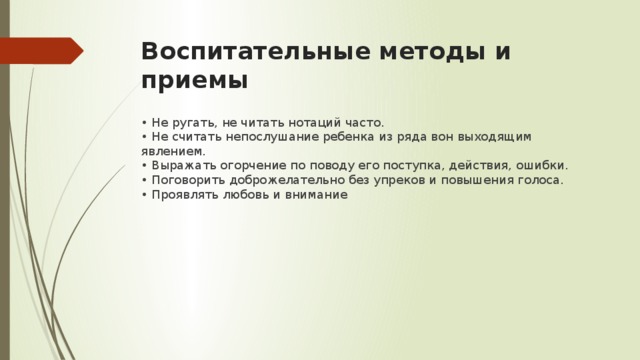 Воспитательные методы и приемы • Не ругать, не читать нотаций часто.   • Не считать непослушание ребенка из ряда вон выходящим явлением.   • Выражать огорчение по поводу его поступка, действия, ошибки.   • Поговорить доброжелательно без упреков и повышения голоса.   • Проявлять любовь и внимание