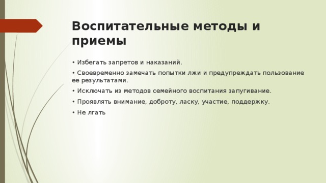 Воспитательные методы и приемы • Избегать запретов и наказаний. • Своевременно замечать попытки лжи и предупреждать пользование ее результатами. • Исключать из методов семейного воспитания запугивание. • Проявлять внимание, доброту, ласку, участие, поддержку. • Не лгать