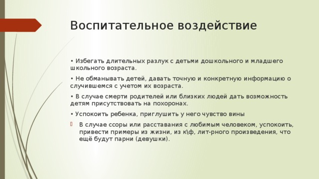 Воспитательное воздействие • Избегать длительных разлук с детьми дошкольного и младшего школьного возраста. • Не обманывать детей, давать точную и конкретную информацию о случившемся с учетом их возраста. • В случае смерти родителей или близких людей дать возможность детям присутствовать на похоронах. • Успокоить ребенка, приглушить у него чувство вины