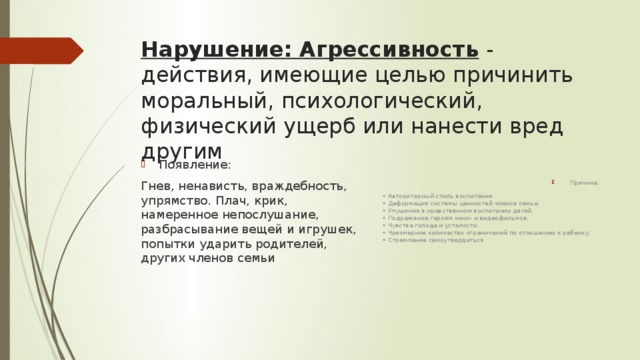 Нарушение: Агрессивность  - действия, имеющие целью причинить моральный, психологический, физический ущерб или нанести вред другим Причина: • Авторитарный стиль воспитания.  • Деформация системы ценностей членов семьи.  • Упущения в нравственном воспитании детей.  • Подражание героям кино- и видеофильмов.  • Чувства голода и усталости.   • Чрезмерное количество ограничений по отно­шению к ребенку.  • Стремление самоутвердиться Появление: Гнев, ненависть, враждебность, упрямство. Плач, крик, намеренное непослушание, разбрасывание вещей и игрушек, попытки ударить родителей, других членов семьи