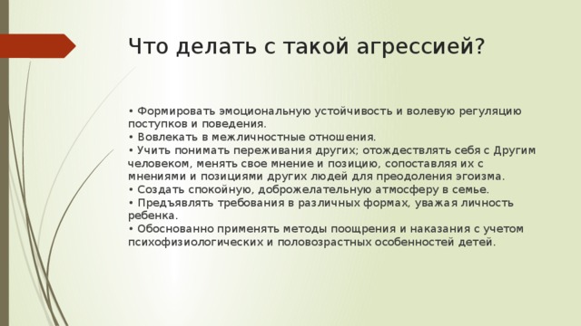 Что делать с такой агрессией? • Формировать эмоциональную устойчивость и волевую регуляцию поступков и поведения.   • Вовлекать в межличностные отношения.  • Учить понимать переживания других; отождествлять себя с Другим человеком, менять свое мнение и позицию, сопоставляя их с мнениями и позициями других людей для пре­одоления эгоизма.  • Создать спокойную, доброжелательную атмосферу в семье.   • Предъявлять требования в различных формах, уважая личность ребенка.  • Обоснованно применять методы поощрения и наказания с учетом психофизиологических и половозрастных особенностей детей.