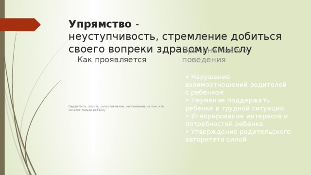 Упрямство  -  неуступчивость, стремление добиться своего вопреки здравому смыслу Причина такого поведения Как проявляется • Нарушение взаимоотношений родителей с ребёнком.   • Неумение поддержать ребенка в трудной ситуации.  • Игнорирование интересов и потребностей ребенка.   • Утверждение родительского авторитета силой Сердитость, злость, сопротивление, настаивание на том, что хочется только ребенку