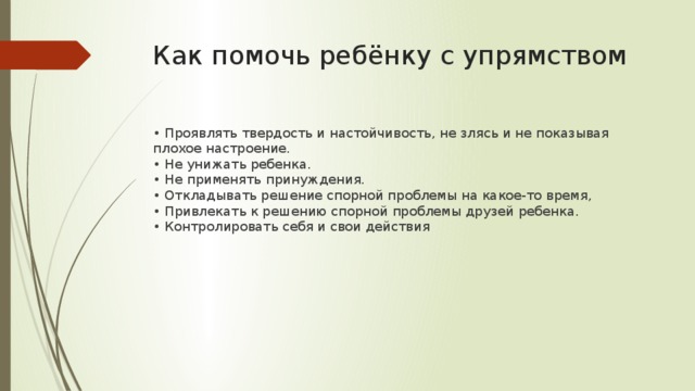 Как помочь ребёнку с упрямством • Проявлять твердость и настойчивость, не злясь и не показывая плохое настроение.  • Не унижать ребенка.  • Не применять принуждения.  • Откладывать решение спорной проблемы на какое-то время,   • Привлекать к решению спорной проблемы друзей ребенка.   • Контролировать себя и свои действия