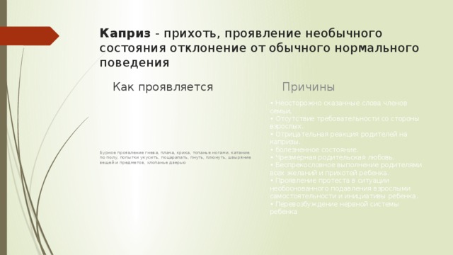 Каприз - прихоть, проявление необычного состояния отклонение от обычного нормального поведения Причины Как проявляется • Неосторожно сказанные слова членов семьи,  • Отсутствие требовательности со стороны взрослых.  • Отрицательная реакция родителей на капризы.  • болезненное состояние.   • Чрезмерная родительская любовь.  • Беспрекословное выполнение родителями всех желаний и прихотей ребенка.  • Проявление протеста в ситуации необоснованного подавления взрослыми самостоятельности и инициативы ребенка.   • Перевозбуждение нервной системы ребенка Бурное проявление гнева, плача, крика, топанье ногами, катание по полу, попытки укуситъ, поцарапать, пнуть, плюнуть, швыряние вещей и предметов, хлопанье дверью