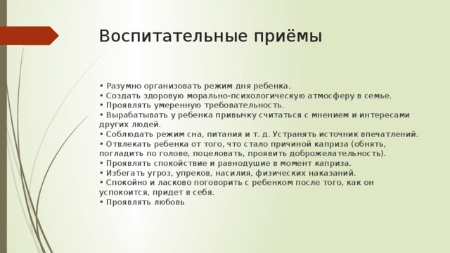 Воспитательные приёмы • Разумно организовать режим дня ребенка.  • Создать здоровую морально-психологическую атмосферу в семье.   • Проявлять умеренную требовательность.  • Вырабатывать у ребенка привычку считаться с мнением и интересами других людей.   • Соблюдать режим сна, питания и т. д. Устранять источник впечатлений.  • Отвлекать ребенка от того, что стало причиной каприза (обнять, погладить по голове, поцеловать, проявить доброжелательность).  • Проявлять спокойствие и равнодушие в момент каприза.   • Избегать угроз, упреков, насилия, физических наказаний.  • Спокойно и ласково поговорить с ребенком после того, как он успокоится, придет в себя.  • Проявлять любовь