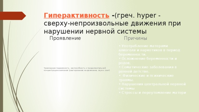 Гиперактивность  - (греч. hy­per - сверху-непроизвольные движения при нарушении нервной системы Причины Проявление • Употребление матерями алкоголя и наркоти­ков в период беременности.   • Осложнение беременности и родов,   • Соматические заболевания в ранней детстве.   •  Физические и психические травмы.  • Нарушения центральной нервной системы  • Стрессы и переутомление матери Чрезмерная подвижность; неспособность к продолжительной концентрации внимания (реагирование на движение, звуки, свет)