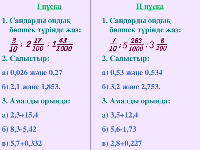 I нұсқа II нұсқа Сандарды ондық бөлшек түрінде жаз: Сандарды ондық бөлшек түрінде жаз:  2. Салыстыр:   2. Салыстыр:  а) 0,026 және 0,27 б) 2,1 және 1,853. а) 0,53 және 0,534 б) 3,2 және 2,753. 3. Амалды орында:  3. Амалды орында:  а) 2,3+15,4 б) 8,3-5,42 в) 5,7+0,332  а) 3,5+12,4 б) 5,6-1,73 в) 2,8+0,227