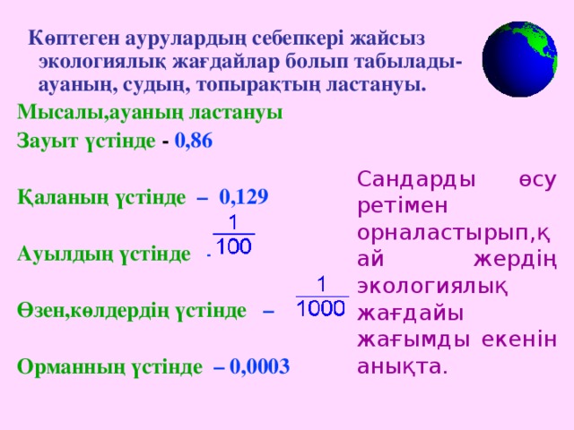 Көптеген аурулардың себепкері жайсыз экологиялық жағдайлар болып табылады- ауаның, судың, топырақтың ластануы. Мысалы , ауаның ластануы  Зауыт үстінде - 0 , 86  Қаланың үстінде  –   0 ,129  Ауылдың үстінде  –  Өзен,көлдердің үстінде  –   Орманның үстінде  –  0 , 0003  Сандарды өсу ретімен орналастырып,қай жердің экологиялық жағдайы жағымды екенін анықта.