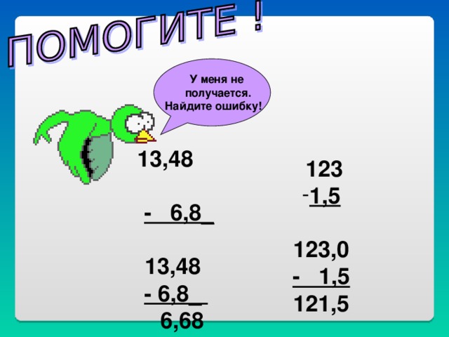 У меня не  получается. Найдите ошибку!  13,48  - 6,8_   13,48  - 6,8_  6,68  123 1,5  123,0 - 1,5 121,5