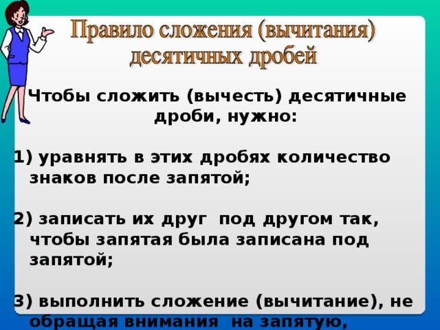 Чтобы сложить (вычесть) десятичные дроби, нужно:  1) уравнять в этих дробях количество знаков после запятой;  2) записать их друг под другом так, чтобы запятая была записана под запятой;  3) выполнить сложение (вычитание), не обращая внимания на запятую, поставить в ответе запятую под запятой в  данных дробях.