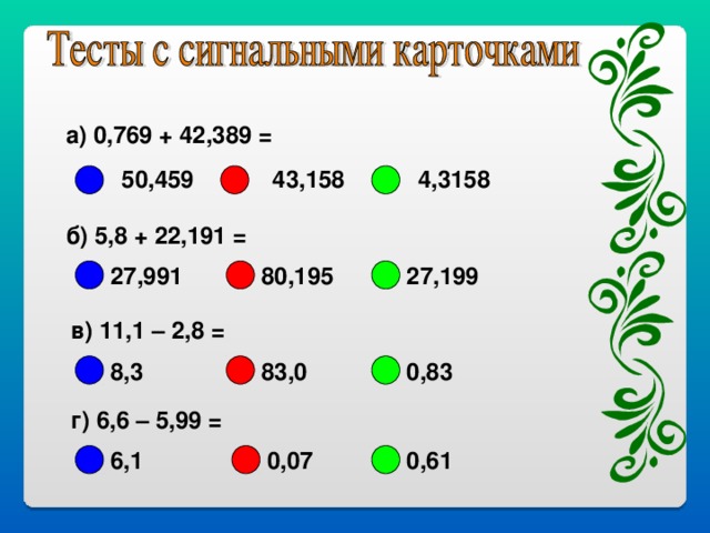 а) 0,769 + 42,389 =      43,158 50,459 4,3158 б) 5,8 + 22,191 = 27,991 80,195 27,199 в) 11,1 – 2,8 = 0,83 8,3 83,0 г) 6,6 – 5,99 = 6,1 0,07 0,61