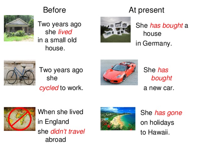 At present Before Two years ago she lived in a small old house. She has bought a house in Germany. Two years ago she cycled to work. She has bought a new car. When she lived in England she didn’t travel abroad She has gone on holidays to Hawaii.