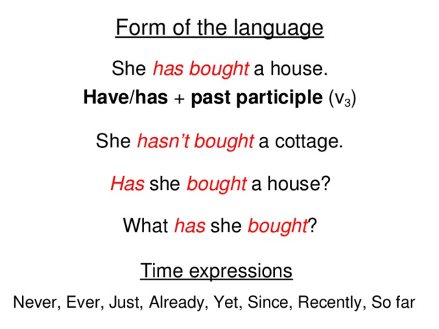 Form of the language She has bought a house. Have/has + past participle (v 3 ) She hasn’t bought a cottage. Has she bought a house? What has she bought ? Time expressions Never, Ever, Just, Already, Yet, Since, Recently, So far