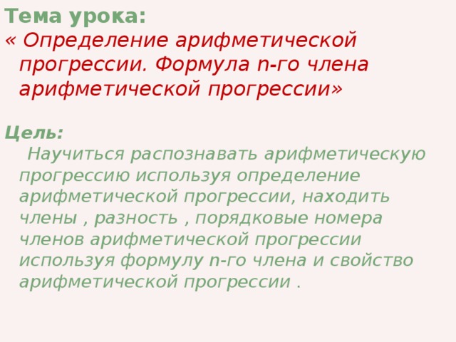 Тема урока:  « Определение арифметической прогрессии. Формула n-го члена арифметической прогрессии»  Цель:   Научиться распознавать арифметическую прогрессию используя определение арифметической прогрессии, находить члены , разность , порядковые номера членов арифметической прогрессии используя формулу n-го члена и свойство арифметической прогрессии .