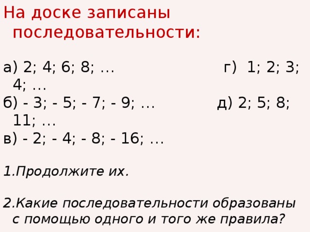 На доске записаны последовательности: а) 2; 4; 6; 8; … г) 1; 2; 3; 4; … б) - 3; - 5; - 7; - 9; … д) 2; 5; 8; 11; … в) - 2; - 4; - 8; - 16; … 1.Продолжите их. 2.Какие последовательности образованы с помощью одного и того же правила?