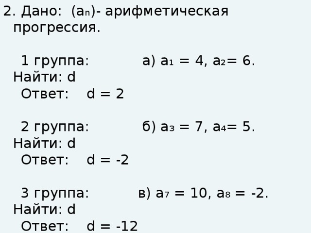 2. Дано: (а n )- арифметическая прогрессия.  1 группа: а) а₁ = 4, а₂= 6. Найти: d  Ответ: d = 2  2 группа: б) а₃ = 7, а₄= 5. Найти: d  Ответ: d = -2  3 группа: в) а₇ = 10, а₈ = -2. Найти: d  Ответ: d = -12
