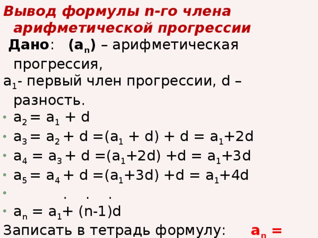 Вывод формулы n-го члена арифметической прогрессии   Дано : (а n ) – арифметическая прогрессия, a 1 - первый член прогрессии, d – разность. a 2 = a 1 + d a 3 = a 2 + d =(a 1 + d) + d = a 1 +2d a 4 = a 3 + d =(a 1 +2d) +d = a 1 +3d a 5 = a 4 + d =(a 1 +3d) +d = a 1 +4d  . . . a n = a 1 + (n-1)d Записать в тетрадь формулу:   a n = a 1 + d (n-1)