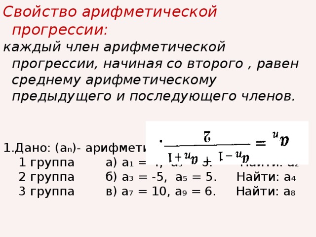 Свойство арифметической прогрессии: каждый член арифметической прогрессии, начиная со второго , равен среднему арифметическому предыдущего и последующего членов.   1.Дано: (а n )- арифметическая прогрессия,  1 группа а) а₁ = 4, а₃ = 6. Найти: а₂  2 группа б) а₃ = -5, а₅ = 5. Найти: а₄  3 группа в) а₇ = 10, а₉ = 6. Найти: а₈