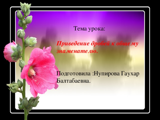 Тема урока: Приведение дробей к общему знаменателю. Подготовила :Нупирова Гаухар Балтабаевна.