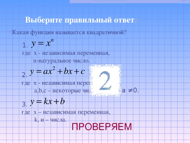 Выберите правильный ответ : Какая функция называется квадратичной? 1.  где x  - независимая переменная,   n- натуральное число. 2. где х - независимая переменная,  a,b,c – некоторые числа, причем а ≠0. 3. где х – независимая переменная,  k, и – числа. ПРОВЕРЯЕМ