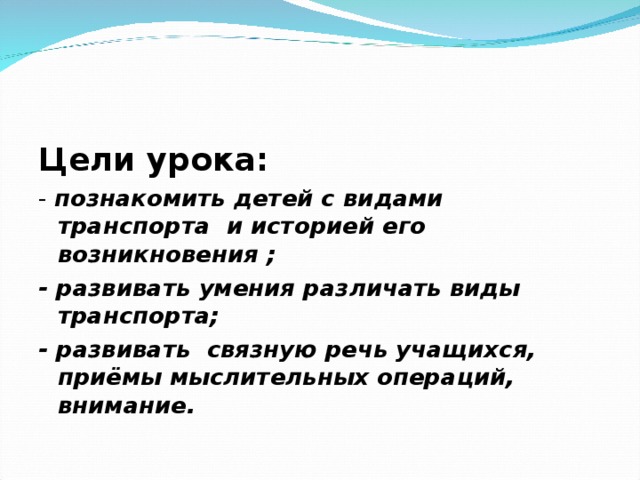 Цели урока: - познакомить детей с видами транспорта и историей его возникновения ; - развивать умения различать виды транспорта; - развивать связную речь учащихся, приёмы мыслительных операций, внимание.