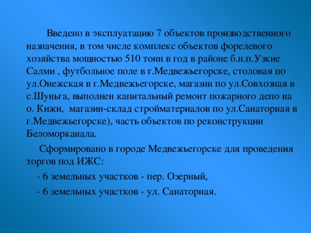 Введено в эксплуатацию 7 объектов производственного назначения, в том числе комплекс объектов форелевого хозяйства мощностью 510 тонн в год в районе б.н.п.Узкие Салми , футбольное поле в г.Медвежьегорске, столовая по ул.Онежская в г.Медвежьегорске, магазин по ул.Совхозная в с.Шуньга, выполнен капитальный ремонт пожарного депо на о. Кижи, магазин-склад стройматериалов по ул.Санаторная в г.Медвежьегорске), часть объектов по реконструкции Беломорканала.  Сформировано в городе Медвежьегорске для проведения торгов под ИЖС:  - 6 земельных участков - пер. Озерный,  - 6 земельных участков - ул. Санаторная.