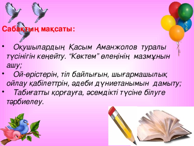 Сабақтың мақсаты:   Оқушылардың Қасым Аманжолов туралы  түсінігін кеңейту. “Көктем” өлеңінің мазмұнын  ашу;  Ой-өрістерін, тіл байлығын, шығармашылық  ойлау қабілеттрін, әдеби дүниетанымын дамыту;  Табиғатты қорғауға, әсемдікті түсіне білуге  тәрбиелеу.