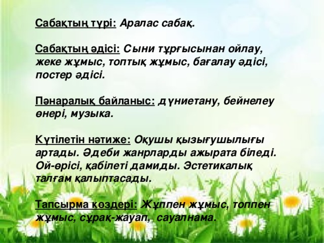 Сабақтың түрі:  Аралас сабақ.  Сабақтың әдісі:  Сыни тұрғысынан ойлау, жеке жұмыс, топтық жұмыс, бағалау әдісі, постер әдісі.  Пәнаралық байланыс: дүниетану, бейнелеу өнері, музыка.  Күтілетін нәтиже:  Оқушы қызығушылығы артады. Әдеби жанрларды ажырата біледі. Ой-өрісі, қабілеті дамиды. Эстетикалық талғам қалыптасады.  Тапсырма көздері:  Жұппен жұмыс, топпен жұмыс, сұрақ-жауап, сауалнама.