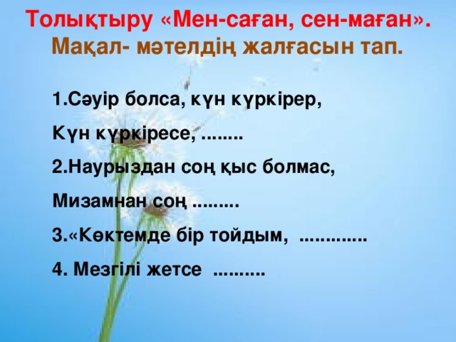 Толықтыру «Мен-саған, сен-маған».  Мақал- мәтелдің жалғасын тап. 1.Сәуір болса, күн күркірер, Күн күркіресе, ........ 2.Наурыздан соң қыс болмас, Мизамнан соң ......... 3.«Көктемде бір тойдым, ............. 4. Мезгілі жетсе ..........