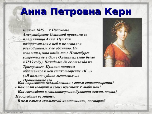 Анна Петровна Керн В июне 1825… к Прасковье Александровне Осиповой приехала ее племянница Анна. Пушкин познакомился с ней и не остался равнодушным к ее обаянию. Он вспомнил, что когда-то в Петербурге встретил ее в доме Олениных (это было в 1819 году). Незадолго до ее отъезда из Тригорского Пушкин написал обращенное к ней стихотворение «К…» («Я помню чудное мгновенье…» Прочитайте его  - Как нарисована возлюбленная в этом стихотворении? - Как поэт говорит о своих чувствах к любимой? - Как воссоздана в стихотворении духовная жизнь поэта? Проследите ее этапы. - В чем смысл «кольцевой композиции», повторов?