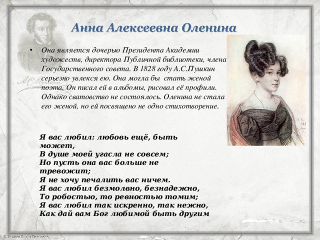 Она является дочерью Президента Академии художеств, директора Публичной библиотеки, члена Государственного совета. В 1828 году А.С.Пушкин серьезно увлекся ею. Она могла бы стать женой поэта. Он писал ей в альбомы, рисовал её профили. Однако сватовство не состоялось. Оленина не стала его женой, но ей посвящено не одно стихотворение.