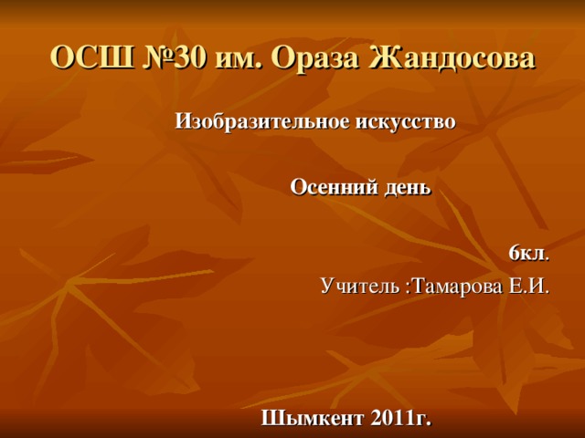 ОСШ №30 им. Ораза Жандосова  Изобразительное искусство   Осенний день  6кл . Учитель :Тамарова Е.И.   Шымкент 2011г.