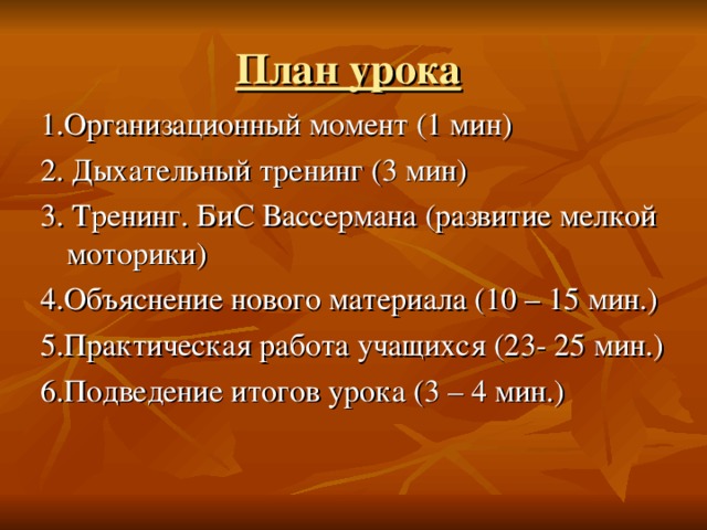 План урока  1.Организационный момент (1 мин) 2. Дыхательный тренинг (3 мин) 3. Тренинг. БиС Вассермана (развитие мелкой моторики) 4.Объяснение нового материала (10 – 15 мин.) 5.Практическая работа учащихся (23- 25 мин.) 6.Подведение итогов урока (3 – 4 мин.)