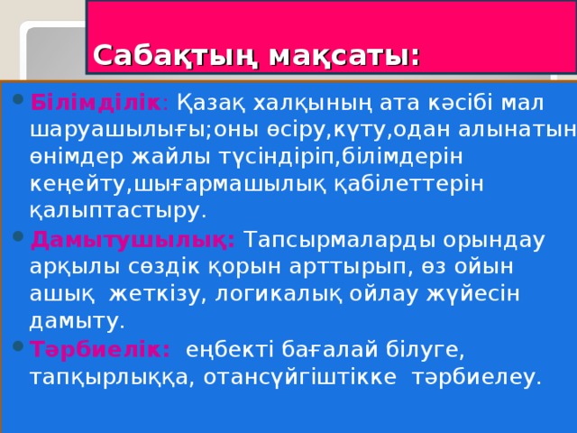 Сабақтың мақсаты: Білімділік : Қазақ халқының ата кәсібі мал шаруашылығы;оны өсіру,күту,одан алынатын өнімдер жайлы түсіндіріп,білімдерін кеңейту,шығармашылық қабілеттерін қалыптастыру. Дамытушылық: Тапсырмаларды орындау арқылы сөздік қорын арттырып, өз ойын ашық жеткізу, логикалық ойлау жүйесін дамыту. Тәрбиелік:   еңбекті бағалай білуге, тапқырлыққа, отансүйгіштікке тәрбиелеу.