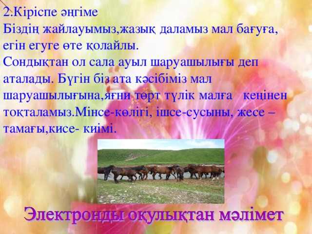 2.Кіріспе әңгіме Біздің жайлауымыз,жазық даламыз мал бағуға, егін егуге өте қолайлы. Сондықтан ол сала ауыл шаруашылығы деп аталады. Бүгін біз ата кәсібіміз мал шаруашылығына,яғни төрт түлік малға кеңінен тоқталамыз.Мінсе-көлігі, ішсе-сусыны, жесе –тамағы,кисе- киімі.