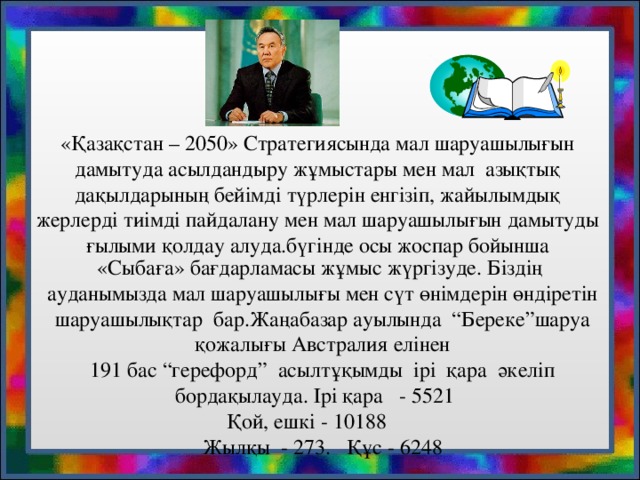 «Қазақстан – 2050» Стратегиясында мал шаруашылығын дамытуда асылдандыру жұмыстары мен мал азықтық дақылдарының бейімді түрлерін енгізіп, жайылымдық жерлерді тиімді пайдалану мен мал шаруашылығын дамытуды ғылыми қолдау алуда.бүгінде осы жоспар бойынша «Сыбаға» бағдарламасы жұмыс жүргізуде. Біздің ауданымызда мал шаруашылығы мен сүт өнімдерін өндіретін шаруашылықтар бар.Жаңабазар ауылында “Береке”шаруа қожалығы Австралия елінен 191 бас “герефорд” асылтұқымды ірі қара әкеліп бордақылауда. Ірі қара - 5521   Қой, ешкі - 10188   Жылқы - 273 .  Құс - 6248