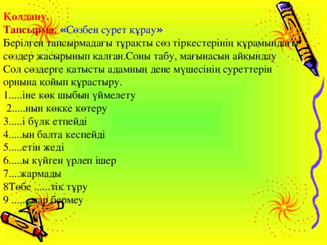 Қолдану.    Тапсырма.  « Сөзбен сурет құрау »   Берілген тапсырмадағы тұрақты сөз тіркестерінің құрамындағы сөздер жасырынып қалған.Соны табу, мағынасын айқындау    Сол сөздерге қатысты адамның дене мүшесінің суреттерін орнына қойып құрастыру.    1.....іне көк шыбын үймелету      2.....нын көкке көтеру    3.....і бүлк етпейді    4.....ын балта кеспейді    5.....етін жеді    6.....ы күйген үрлеп ішер    7....жармады    8Төбе ......тік тұру    9 ...... жар бермеу  