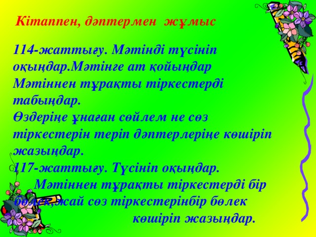 Кітаппен, дәптермен жұмыс  114-жаттығу. Мәтінді түсініп оқыңдар.Мәтінге ат қойыңдар Мәтіннен тұрақты тіркестерді табыңдар. Өздеріңе ұнаған сөйлем не сөз тіркестерін теріп дәптерлеріңе көшіріп жазыңдар. 117-жаттығу. Түсініп оқыңдар. Мәтіннен тұрақты тіркестерді бір бөлек,жай сөз тіркестерінбір бөлек көшіріп жазыңдар.