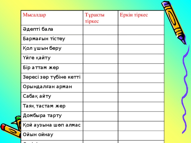 Мысалдар Тұрақты тіркес Әдепті бала Еркін тіркес Бармағын тістеу Қол ұшын беру Үйге қайту Бір аттам жер Зәресі зәр түбіне кетті Орындалған арман Сабақ айту Таяқ тастам жер Домбыра тарту Қой аузына шөп алмас Ойын ойнау Сөзінің аяғын жұту