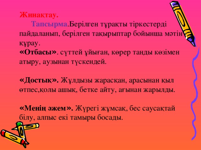 Жинақтау.     Тапсырма .Берілген тұрақты тіркестерді пайдаланып, берілген тақырыптар бойынша мәтін құрау.    « Отбасы » . сүттей ұйыған, көрер таңды көзімен атыру, аузынан түскендей.     « Достық » . Жұлдызы жарасқан, арасынан қыл өтпес,қолы ашық, бетке айту, ағынан жарылды.     « Менің әжем » . Жүрегі жұмсақ, бес саусақтай білу, алпыс екі тамыры босады.  