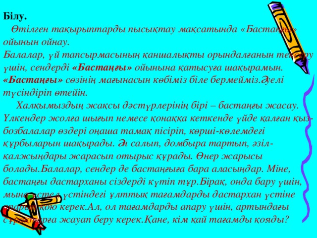 Білу.     Өтілген тақырыптарды пысықтау мақсатында «Бастаңғы» ойынын ойнау.   Балалар, үй тапсырмасының қаншалықты орындалғанын тексеру үшін, сендерді «Бастаңғы» ойынына қатысуға шақырамын. «Бастаңғы» сөзінің мағынасын көбіміз біле бермейміз.Әуелі түсіндіріп өтейін.   Халқымыздың жақсы дәстүрлерінің бірі – бастаңғы жасау. Үлкендер жолға шығып немесе қонаққа кеткенде үйде қалған қыз-бозбалалар өздері оңаша тамақ пісіріп, көрші-көлемдегі құрбыларын шақырады. Ән салып, домбыра тартып, әзіл-қалжыңдары жарасып отырыс құрады. Өнер жарысы болады.Балалар, сендер де бастаңғыға бара аласыңдар. Міне, бастаңғы дастарханы сіздерді күтіп тұр.Бірақ, онда бару үшін, мына үстел үстіндегі ұлттық тағамдарды дастархан үстіне апарып қою керек.Ал, ол тағамдарды апару үшін, артындағы сұрақтарға жауап беру керек.Қане, кім қай тағамды қояды? 