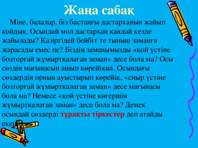   Жаңа сабақ   Міне, балалар, біз бастаңғы дастарханын жайып қойдық. Осындай мол дастархан қандай кезде жайылады? Қазіргідей бейбіт те тыныш заманға жарасады емес пе? Біздің заманымызды «қой үстіне бозторғай жұмыртқалаған заман» десе бола ма? Осы сөздің мағынасын ашып көрейікші. Осындағы сөздердің орнын ауыстырып көрейік, «сиыр үстіне бозторғай жұмыртқалаған заман» десе мағынасы бола ма? Немесе «қой үстіне көгершін жұмыртқалаған заман» десе бола ма? Демек осындай сөздерді тұрақты тіркестер деп атайды екенбіз. 