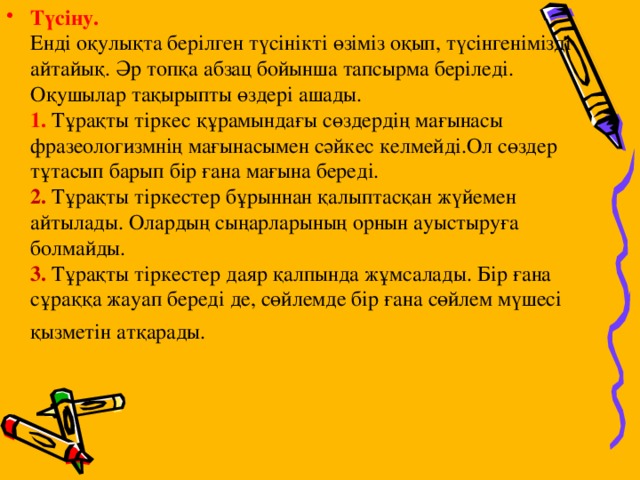 Түсіну.    Енді оқулықта берілген түсінікті өзіміз оқып, түсінгенімізді айтайық. Әр топқа абзац бойынша тапсырма беріледі. Оқушылар тақырыпты өздері ашады.   1. Тұрақты тіркес құрамындағы сөздердің мағынасы фразеологизмнің мағынасымен сәйкес келмейді.Ол сөздер тұтасып барып бір ғана мағына береді.   2. Тұрақты тіркестер бұрыннан қалыптасқан жүйемен айтылады. Олардың сыңарларының орнын ауыстыруға болмайды.   3. Тұрақты тіркестер даяр қалпында жұмсалады. Бір ғана сұраққа жауап береді де, сөйлемде бір ғана сөйлем мүшесі қызметін атқарады.  